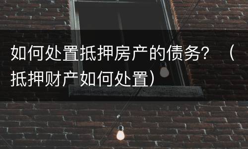 如何处置抵押房产的债务？（抵押财产如何处置）