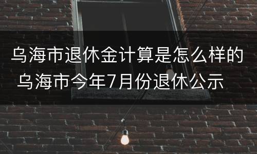 乌海市退休金计算是怎么样的 乌海市今年7月份退休公示