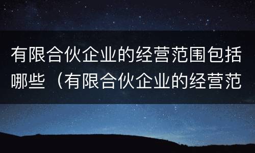 有限合伙企业的经营范围包括哪些（有限合伙企业的经营范围包括哪些内容）