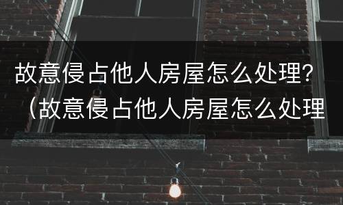 故意侵占他人房屋怎么处理？（故意侵占他人房屋怎么处理呢）
