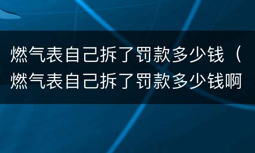 燃气表自己拆了罚款多少钱（燃气表自己拆了罚款多少钱啊）