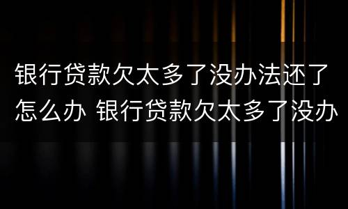银行贷款欠太多了没办法还了怎么办 银行贷款欠太多了没办法还了怎么办呢
