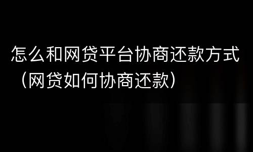 怎么和网贷平台协商还款方式（网贷如何协商还款）