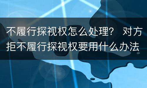 不履行探视权怎么处理？ 对方拒不履行探视权要用什么办法