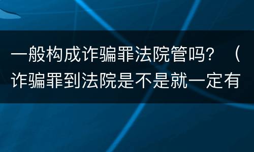 一般构成诈骗罪法院管吗？（诈骗罪到法院是不是就一定有罪了）