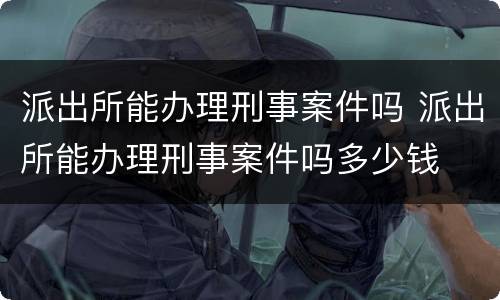 派出所能办理刑事案件吗 派出所能办理刑事案件吗多少钱