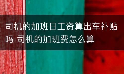 司机的加班日工资算出车补贴吗 司机的加班费怎么算