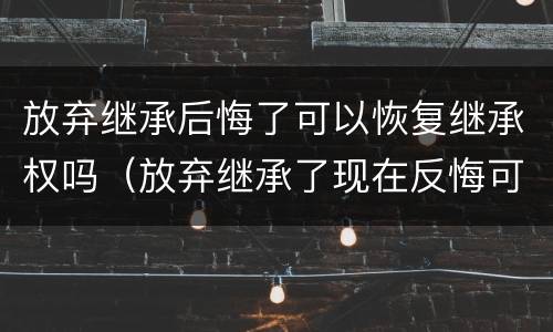 放弃继承后悔了可以恢复继承权吗（放弃继承了现在反悔可以吗?）