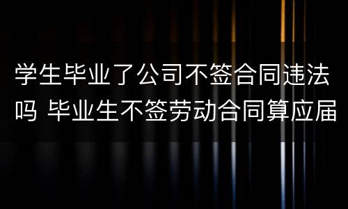 学生毕业了公司不签合同违法吗 毕业生不签劳动合同算应届吗