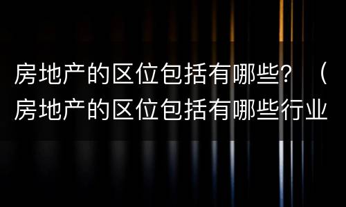 房地产的区位包括有哪些？（房地产的区位包括有哪些行业）