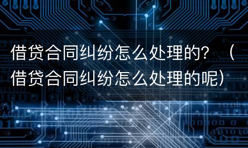 借贷合同纠纷怎么处理的？（借贷合同纠纷怎么处理的呢）
