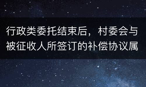 行政类委托结束后，村委会与被征收人所签订的补偿协议属于民事合同