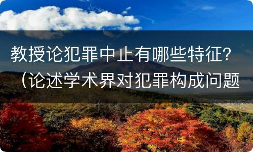 教授论犯罪中止有哪些特征？（论述学术界对犯罪构成问题上的三种学术观点）