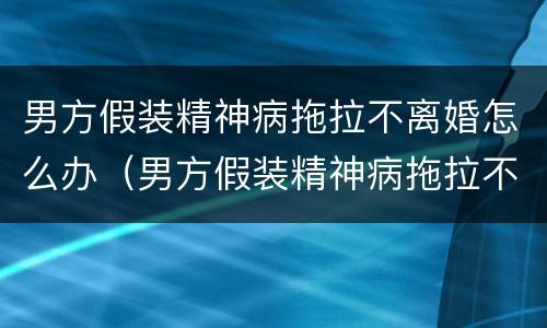 男方假装精神病拖拉不离婚怎么办（男方假装精神病拖拉不离婚怎么办呢）
