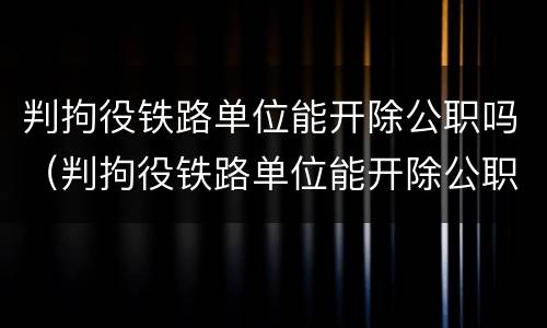 判拘役铁路单位能开除公职吗（判拘役铁路单位能开除公职吗）