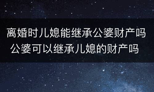 离婚时儿媳能继承公婆财产吗 公婆可以继承儿媳的财产吗