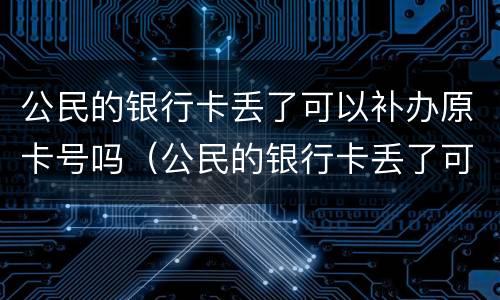 公民的银行卡丢了可以补办原卡号吗（公民的银行卡丢了可以补办原卡号吗安全吗）