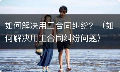 如何解决用工合同纠纷？（如何解决用工合同纠纷问题）