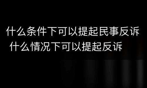 什么条件下可以提起民事反诉 什么情况下可以提起反诉