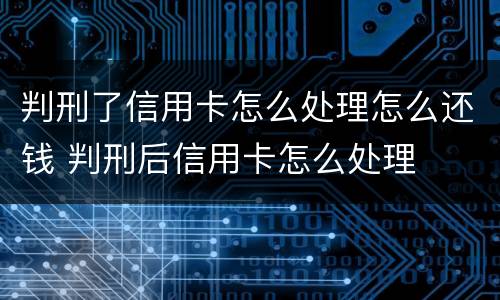 判刑了信用卡怎么处理怎么还钱 判刑后信用卡怎么处理