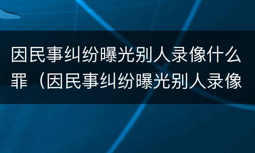 因民事纠纷曝光别人录像什么罪（因民事纠纷曝光别人录像什么罪名）