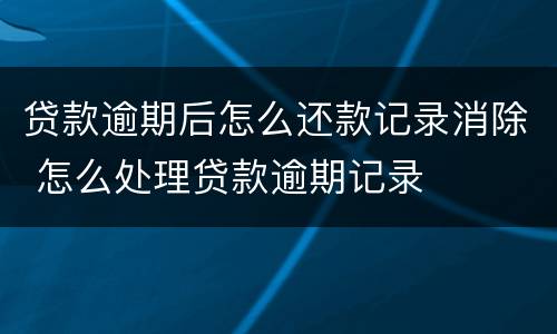 贷款逾期后怎么还款记录消除 怎么处理贷款逾期记录