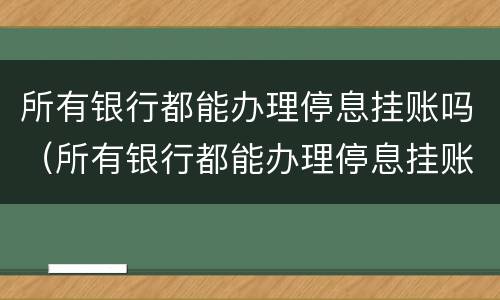 所有银行都能办理停息挂账吗（所有银行都能办理停息挂账吗是真的吗）