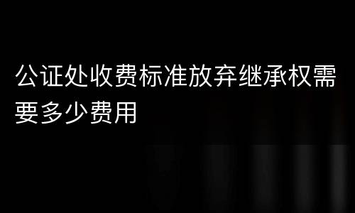 公证处收费标准放弃继承权需要多少费用