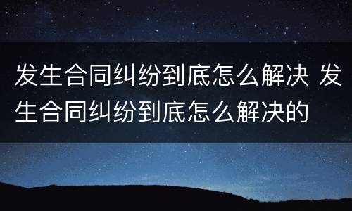 发生合同纠纷到底怎么解决 发生合同纠纷到底怎么解决的