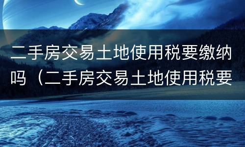 二手房交易土地使用税要缴纳吗（二手房交易土地使用税要缴纳吗现在）