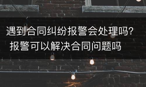 遇到合同纠纷报警会处理吗？ 报警可以解决合同问题吗