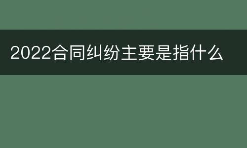 2022合同纠纷主要是指什么