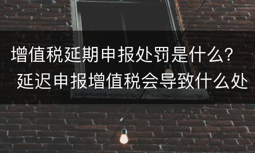 增值税延期申报处罚是什么？ 延迟申报增值税会导致什么处罚