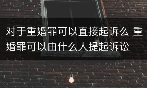 对于重婚罪可以直接起诉么 重婚罪可以由什么人提起诉讼