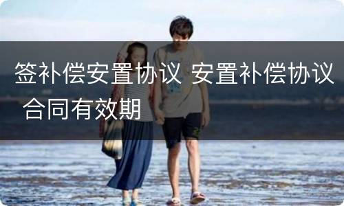 签补偿安置协议 安置补偿协议 合同有效期