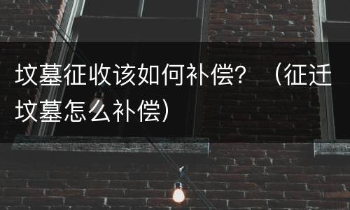 坟墓征收该如何补偿？（征迁坟墓怎么补偿）