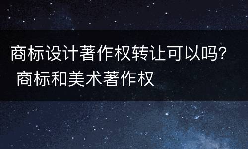 商标设计著作权转让可以吗？ 商标和美术著作权