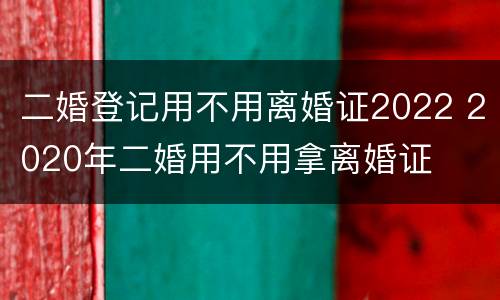 二婚登记用不用离婚证2022 2020年二婚用不用拿离婚证