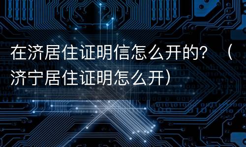 在济居住证明信怎么开的？（济宁居住证明怎么开）