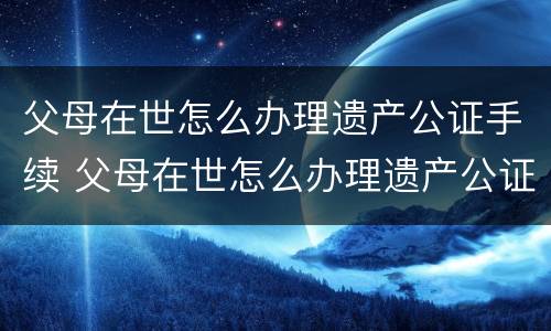 父母在世怎么办理遗产公证手续 父母在世怎么办理遗产公证手续流程