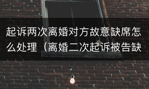 起诉两次离婚对方故意缺席怎么处理（离婚二次起诉被告缺席怎么办）