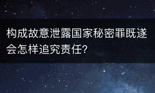构成故意泄露国家秘密罪既遂会怎样追究责任？