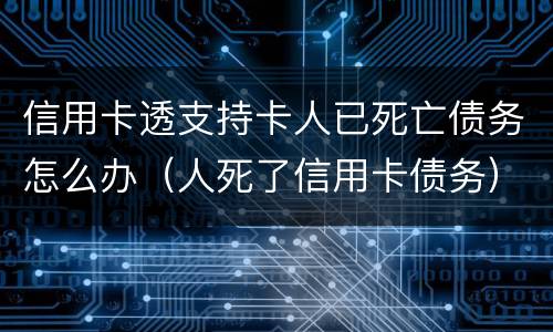 信用卡透支持卡人已死亡债务怎么办（人死了信用卡债务）