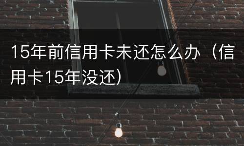 15年前信用卡未还怎么办（信用卡15年没还）