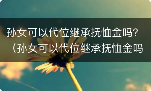 孙女可以代位继承抚恤金吗？（孙女可以代位继承抚恤金吗）