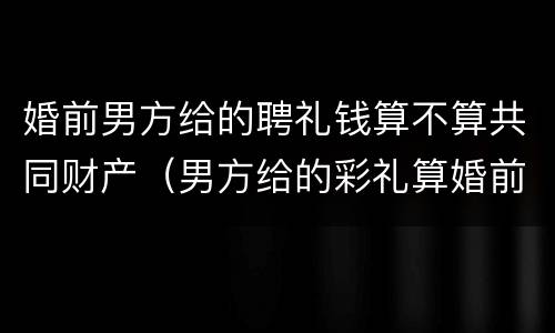 婚前男方给的聘礼钱算不算共同财产（男方给的彩礼算婚前财产吗）