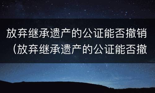 放弃继承遗产的公证能否撤销（放弃继承遗产的公证能否撤销执行）