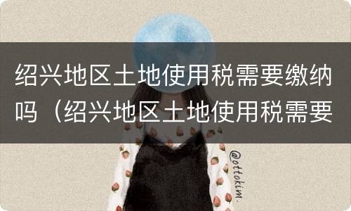 绍兴地区土地使用税需要缴纳吗（绍兴地区土地使用税需要缴纳吗现在）