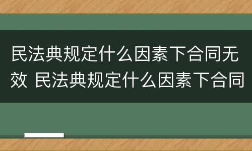 民法典规定什么因素下合同无效 民法典规定什么因素下合同无效的情形