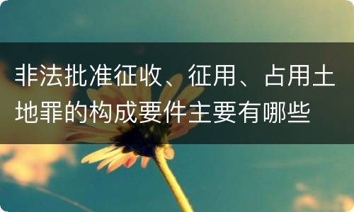 非法批准征收、征用、占用土地罪的构成要件主要有哪些
